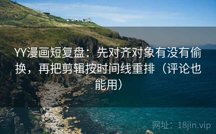 YY漫画短复盘：先对齐对象有没有偷换，再把剪辑按时间线重排（评论也能用）