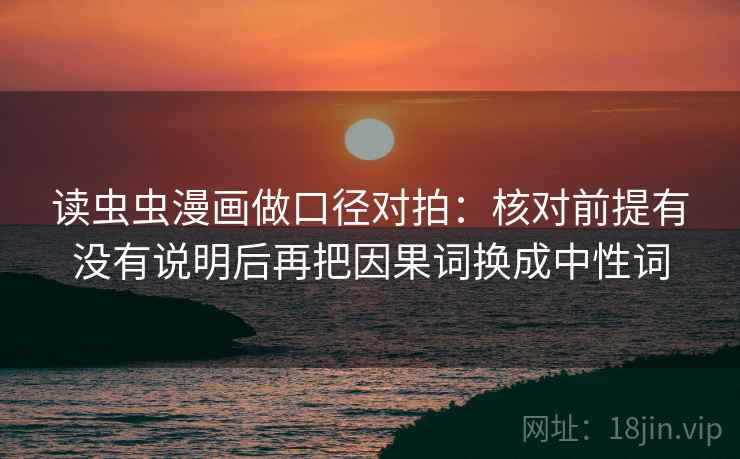 读虫虫漫画做口径对拍:核对前提有没有说明后再把因果词换成中性词 读虫虫漫画做口径对拍:核对前提有没有说明后再把因果词换成中性词