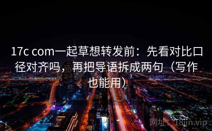 17c com一起草想转发前：先看对比口径对齐吗，再把导语拆成两句（写作也能用）