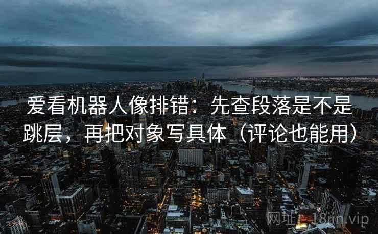 爱看机器人像排错：先查段落是不是跳层，再把对象写具体（评论也能用）