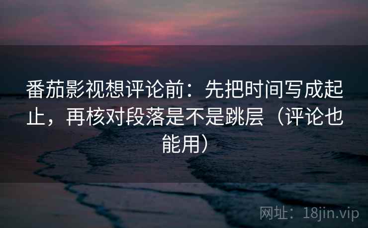 番茄影视想评论前：先把时间写成起止，再核对段落是不是跳层（评论也能用）