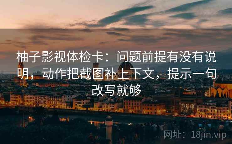 柚子影视体检卡：问题前提有没有说明，动作把截图补上下文，提示一句改写就够