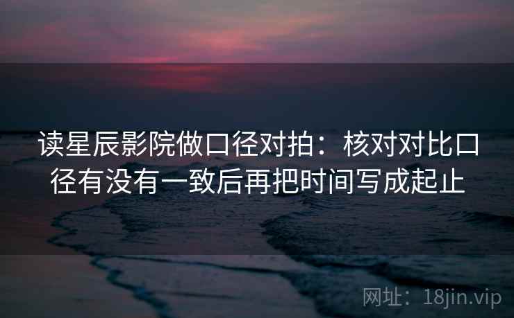 读星辰影院做口径对拍：核对对比口径有没有一致后再把时间写成起止