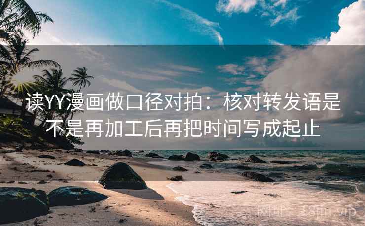 读YY漫画做口径对拍：核对转发语是不是再加工后再把时间写成起止