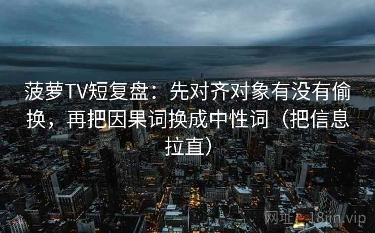 菠萝TV短复盘：先对齐对象有没有偷换，再把因果词换成中性词（把信息拉直）