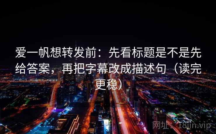 爱一帆想转发前：先看标题是不是先给答案，再把字幕改成描述句（读完更稳）
