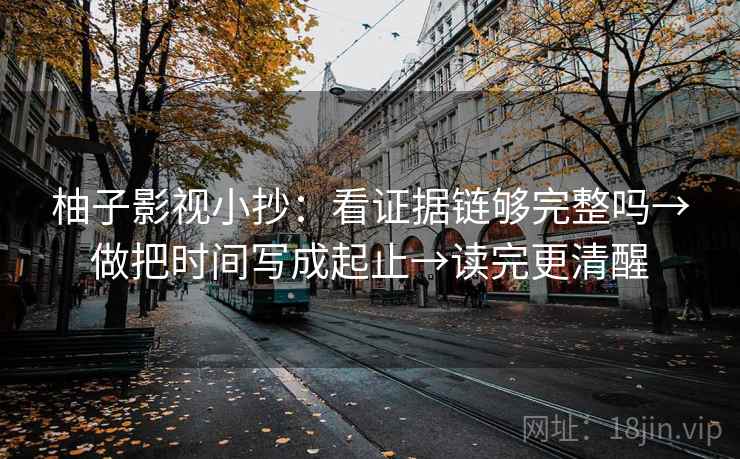 柚子影视小抄：看证据链够完整吗→做把时间写成起止→读完更清醒