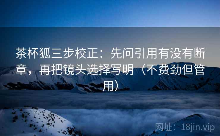茶杯狐三步校正：先问引用有没有断章，再把镜头选择写明（不费劲但管用）