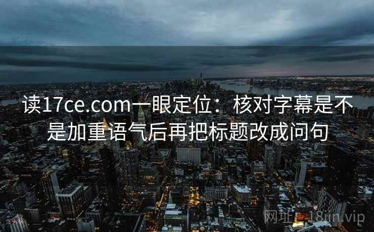 读17ce.com一眼定位：核对字幕是不是加重语气后再把标题改成问句