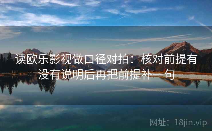 读欧乐影视做口径对拍:核对前提有没有说明后再把前提补一句 读欧乐影视做口径对拍:核对前提有没有说明后再把前提补一句