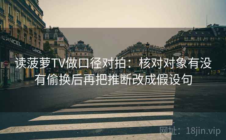 读菠萝TV做口径对拍:核对对象有没有偷换后再把推断改成假设句 读菠萝TV做口径对拍:核对对象有没有偷换后再把推断改成假设句
