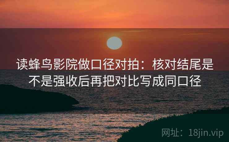 读蜂鸟影院做口径对拍：核对结尾是不是强收后再把对比写成同口径