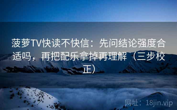 菠萝TV快读不快信:先问结论强度合适吗,再把配乐拿掉再理解(三步校正) 菠萝TV快读不快信:先问结论强度合适吗,再把配乐拿掉再理解(三步校正)
