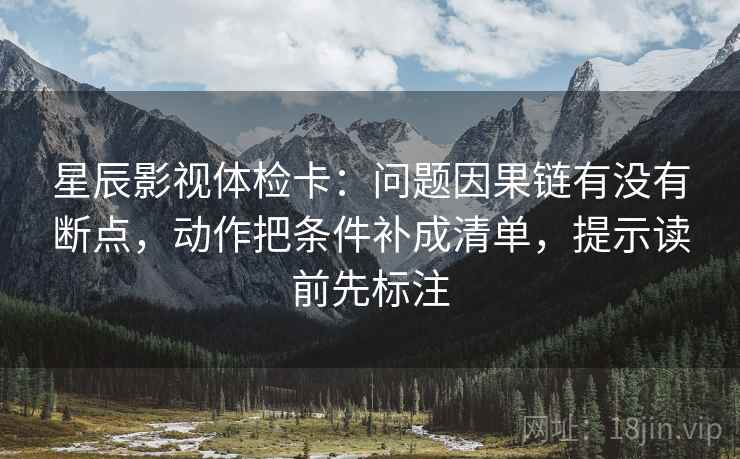 星辰影视体检卡:问题因果链有没有断点,动作把条件补成清单,提示读前先标注 星辰影视体检卡:问题因果链有没有断点,动作把条件补成清单,提示读前先标注