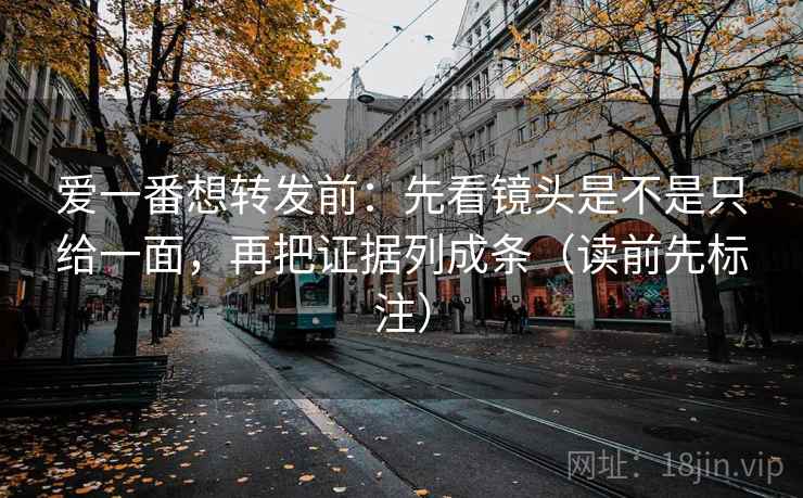 爱一番想转发前：先看镜头是不是只给一面，再把证据列成条（读前先标注）