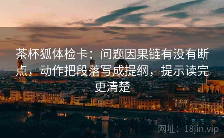 茶杯狐体检卡:问题因果链有没有断点,动作把段落写成提纲,提示读完更清楚 茶杯狐体检卡:问题因果链有没有断点,动作把段落写成提纲,提示读完更清楚