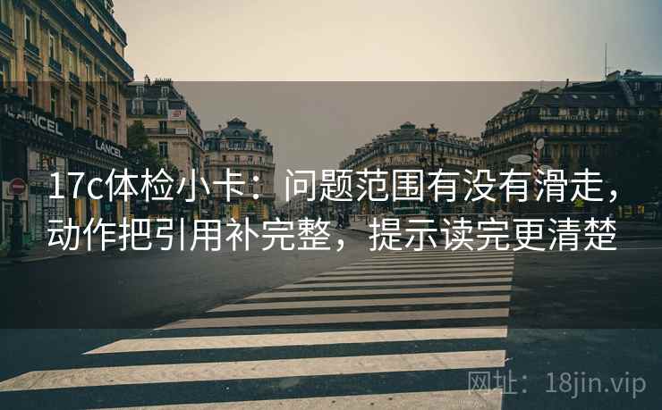 17c体检小卡：问题范围有没有滑走，动作把引用补完整，提示读完更清楚
