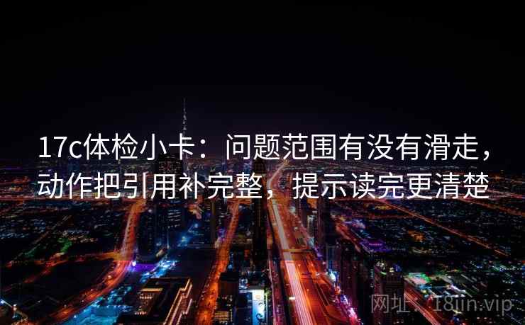 17c体检小卡：问题范围有没有滑走，动作把引用补完整，提示读完更清楚